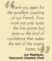 Quotation: Thank-you again for the excellent coaching of our French. Your work not only tunes the fine points but gives us the kind of confidence that makes the rest of the singing better, too. Jon Washburn, Vancouver Chamber Choir